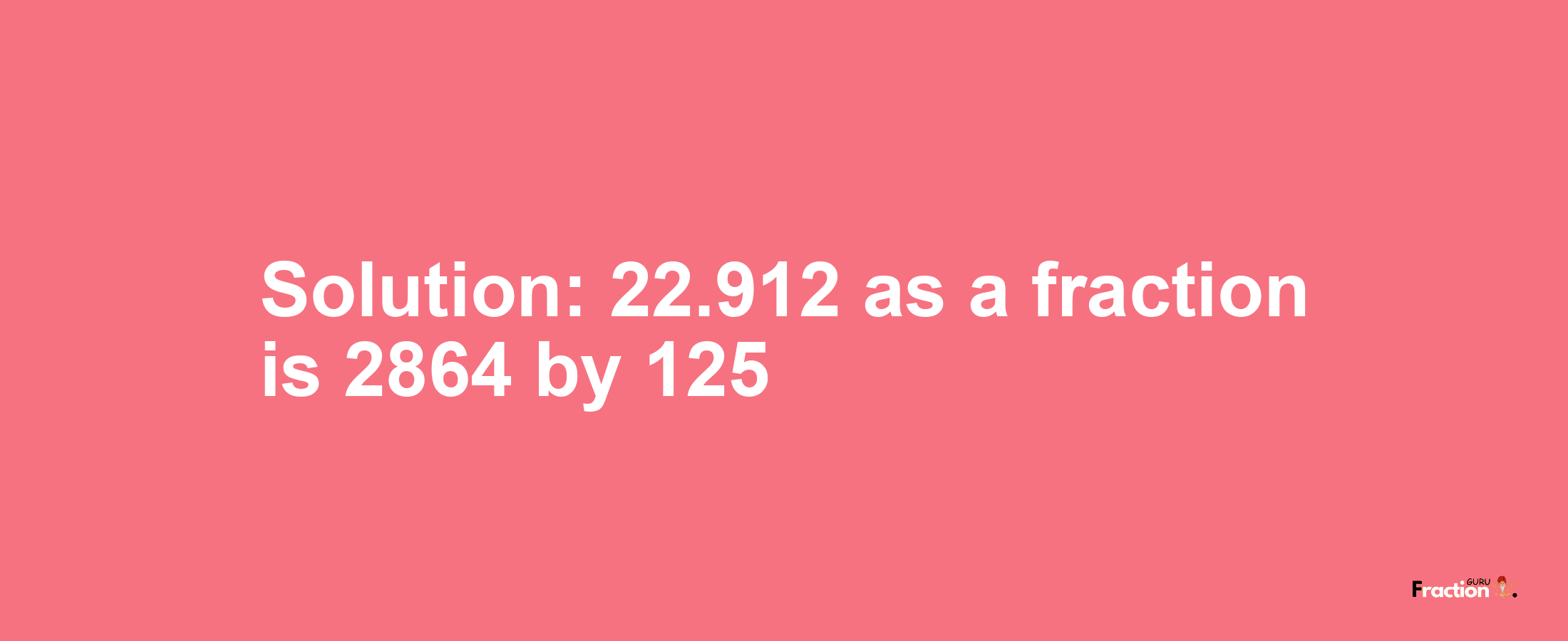 Solution:22.912 as a fraction is 2864/125